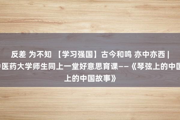 反差 为不知 【学习强国】古今和鸣 亦中亦西 | 江西中医药大学师生同上一堂好意思育课——《琴弦上的中国故事》