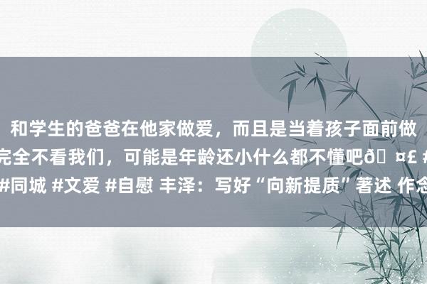 和学生的爸爸在他家做爱，而且是当着孩子面前做爱，太刺激了，孩子完全不看我们，可能是年龄还小什么都不懂吧🤣 #同城 #文爱 #自慰 丰泽：写好“向新提质”著述 作念强中心城区主力军担当