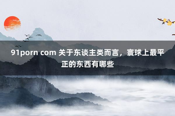 91porn com 关于东谈主类而言，寰球上最平正的东西有哪些