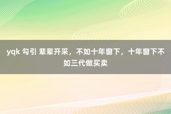 yqk 勾引 辈辈开采，不如十年窗下，十年窗下不如三代做买卖