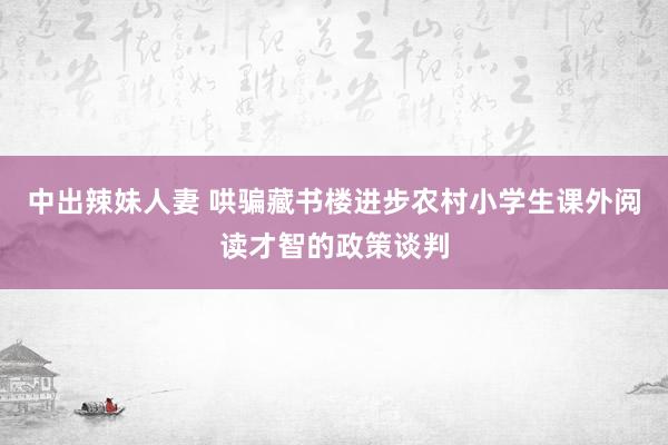 中出辣妹人妻 哄骗藏书楼进步农村小学生课外阅读才智的政策谈判