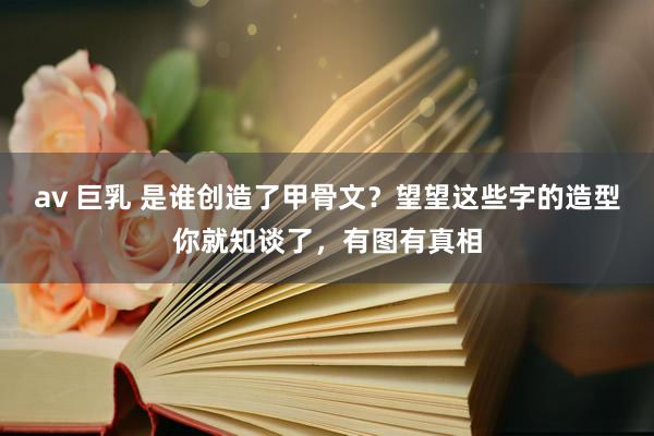 av 巨乳 是谁创造了甲骨文？望望这些字的造型你就知谈了，有图有真相