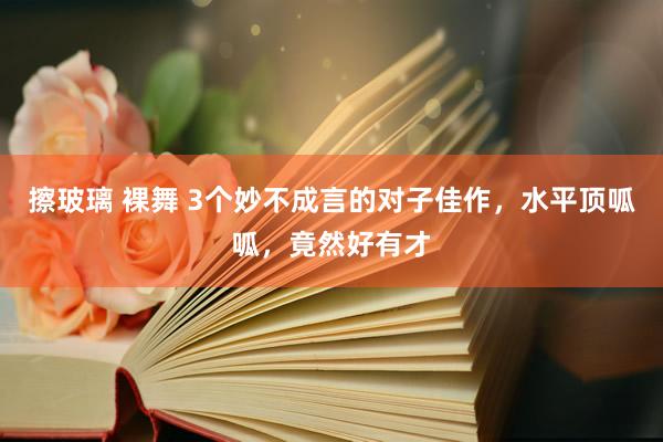 擦玻璃 裸舞 3个妙不成言的对子佳作，水平顶呱呱，竟然好有才