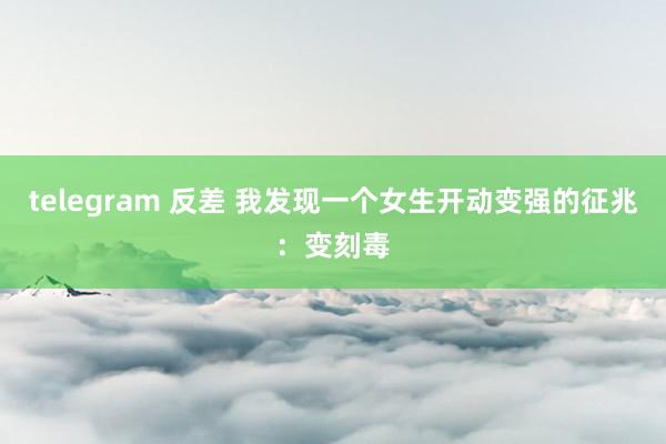 telegram 反差 我发现一个女生开动变强的征兆：变刻毒