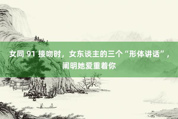 女同 91 接吻时，女东谈主的三个“形体讲话”，阐明她爱重着你