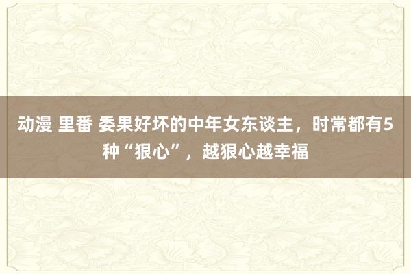 动漫 里番 委果好坏的中年女东谈主，时常都有5种“狠心”，越狠心越幸福