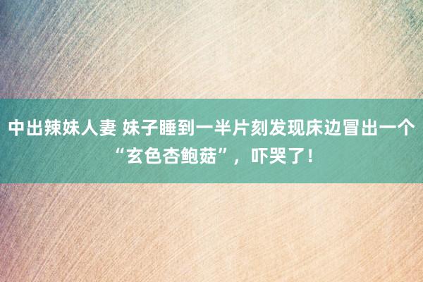 中出辣妹人妻 妹子睡到一半片刻发现床边冒出一个“玄色杏鲍菇”，吓哭了！