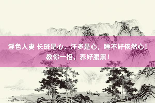淫色人妻 长斑是心，汗多是心，睡不好依然心！教你一招，养好腹黑！