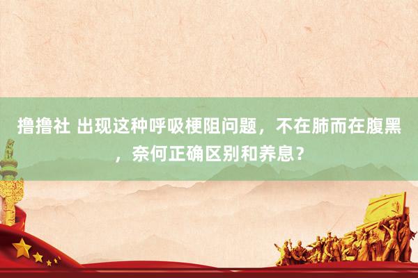 撸撸社 出现这种呼吸梗阻问题，不在肺而在腹黑，奈何正确区别和养息？
