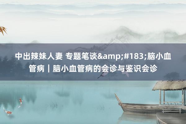 中出辣妹人妻 专题笔谈&#183;脑小血管病｜脑小血管病的会诊与鉴识会诊