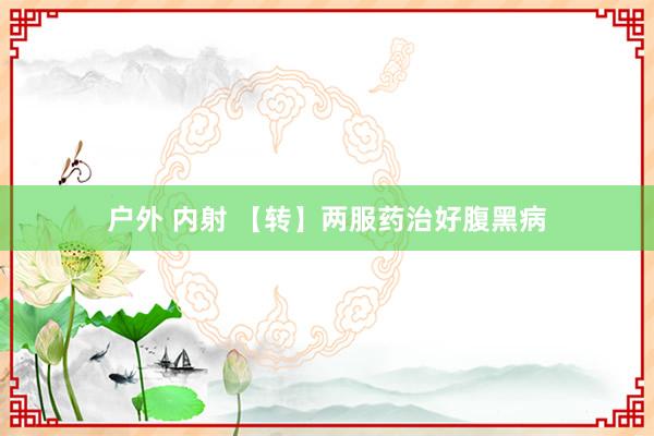 户外 内射 【转】两服药治好腹黑病