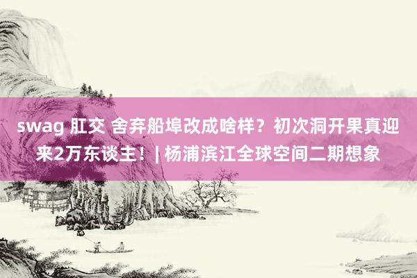 swag 肛交 舍弃船埠改成啥样？初次洞开果真迎来2万东谈主！| 杨浦滨江全球空间二期想象