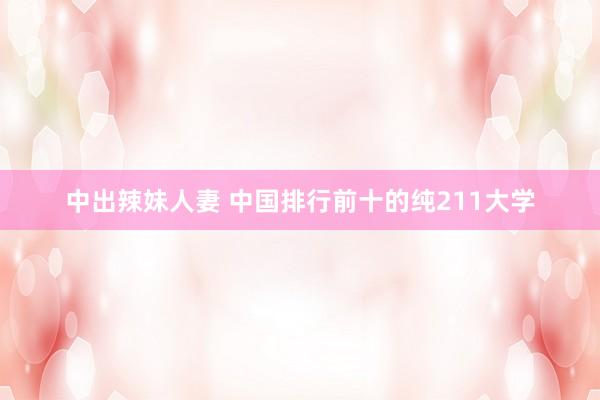 中出辣妹人妻 中国排行前十的纯211大学