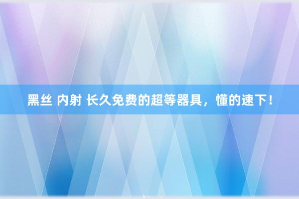 黑丝 内射 长久免费的超等器具，懂的速下！