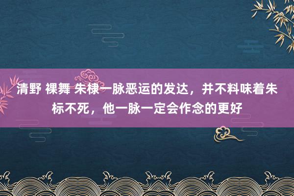 清野 裸舞 朱棣一脉恶运的发达，并不料味着朱标不死，他一脉一定会作念的更好