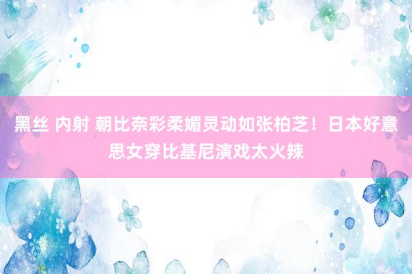 黑丝 内射 朝比奈彩柔媚灵动如张柏芝！日本好意思女穿比基尼演戏太火辣