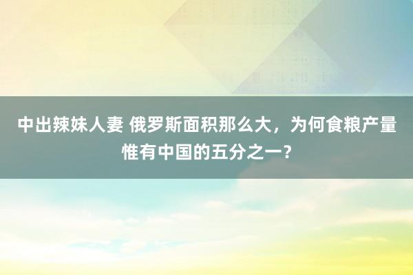 中出辣妹人妻 俄罗斯面积那么大，为何食粮产量惟有中国的五分之一？