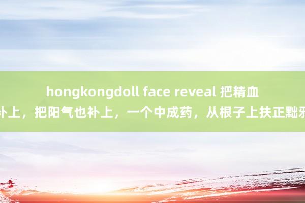 hongkongdoll face reveal 把精血补上，把阳气也补上，一个中成药，从根子上扶正黜邪