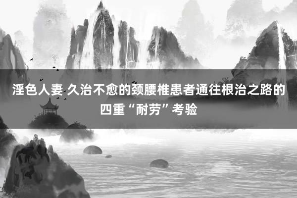 淫色人妻 久治不愈的颈腰椎患者通往根治之路的四重“耐劳”考验