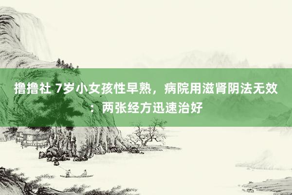 撸撸社 7岁小女孩性早熟，病院用滋肾阴法无效：两张经方迅速治好