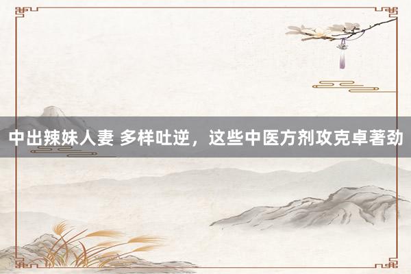 中出辣妹人妻 多样吐逆，这些中医方剂攻克卓著劲