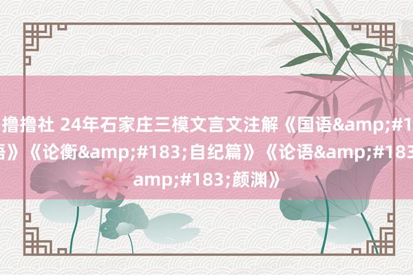 撸撸社 24年石家庄三模文言文注解《国语&#183;晋语》《论衡&#183;自纪篇》《论语&#183;颜渊》