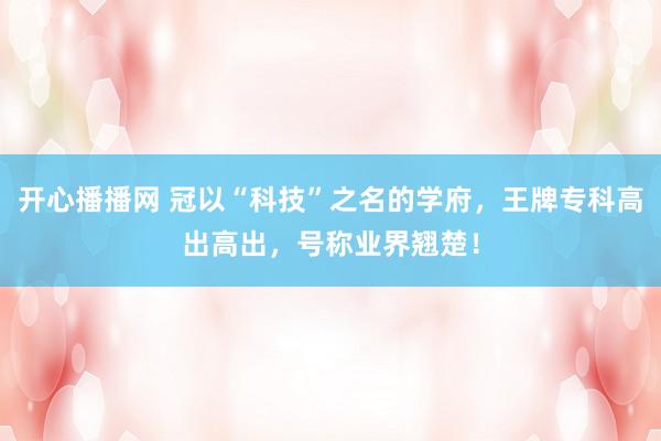 开心播播网 冠以“科技”之名的学府，王牌专科高出高出，号称业界翘楚！