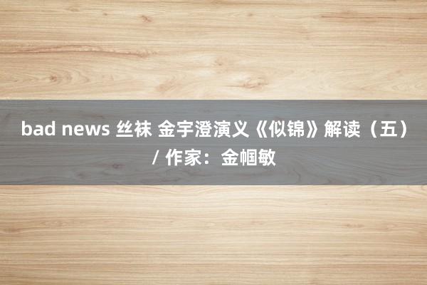 bad news 丝袜 金宇澄演义《似锦》解读（五）/ 作家：金帼敏