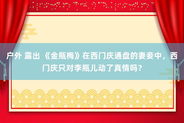 户外 露出 《金瓶梅》在西门庆通盘的妻妾中，西门庆只对李瓶儿动了真情吗？