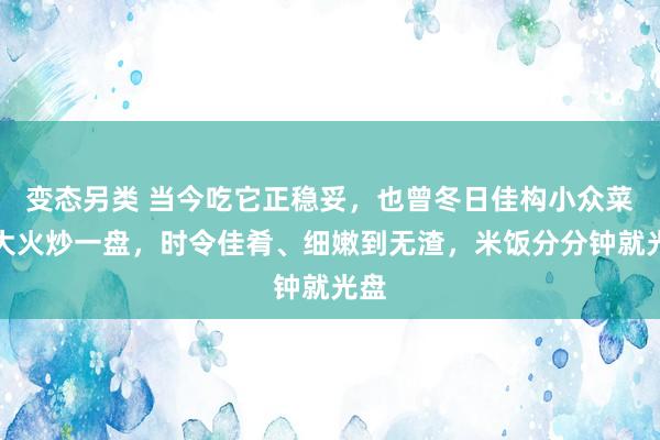 变态另类 当今吃它正稳妥，也曾冬日佳构小众菜！大火炒一盘，时令佳肴、细嫩到无渣，米饭分分钟就光盘