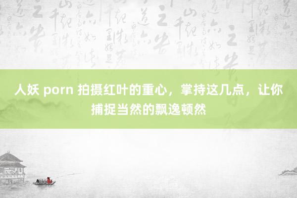 人妖 porn 拍摄红叶的重心，掌持这几点，让你捕捉当然的飘逸顿然