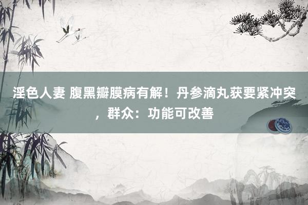 淫色人妻 腹黑瓣膜病有解！丹参滴丸获要紧冲突，群众：功能可改善