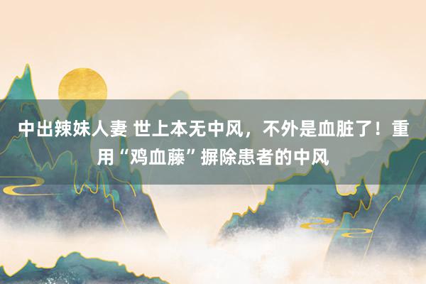中出辣妹人妻 世上本无中风，不外是血脏了！重用“鸡血藤”摒除患者的中风