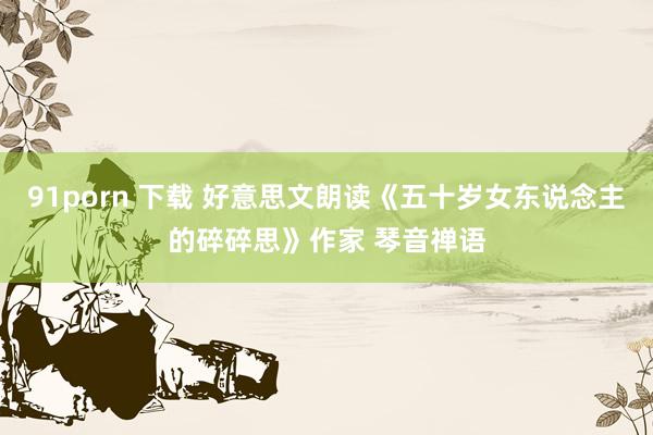 91porn 下载 好意思文朗读《五十岁女东说念主的碎碎思》作家 琴音禅语
