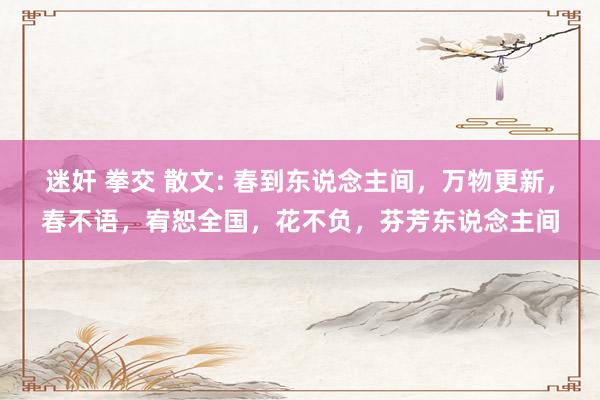 迷奸 拳交 散文: 春到东说念主间，万物更新，春不语，宥恕全国，花不负，芬芳东说念主间