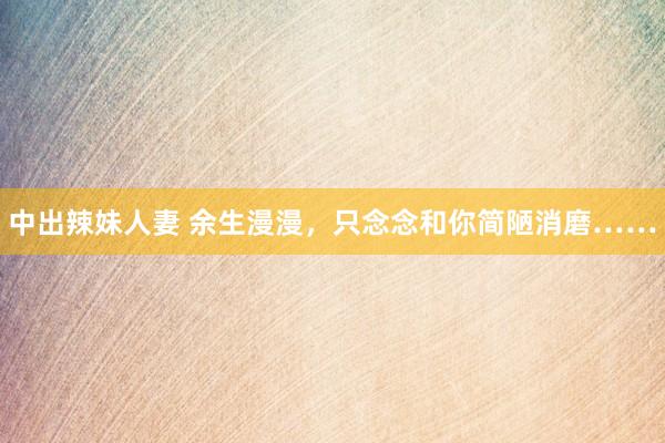 中出辣妹人妻 余生漫漫，只念念和你简陋消磨……