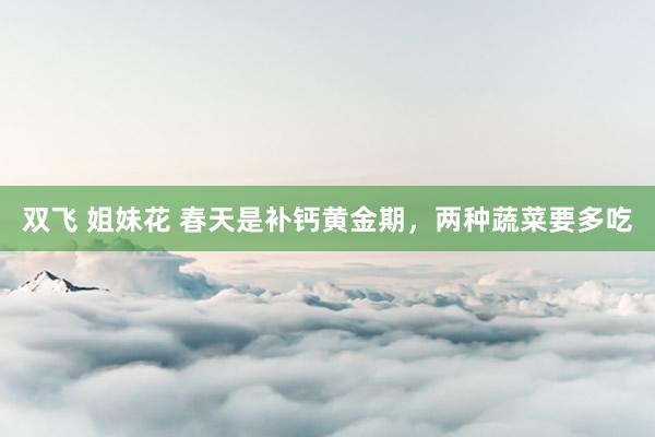 双飞 姐妹花 春天是补钙黄金期，两种蔬菜要多吃