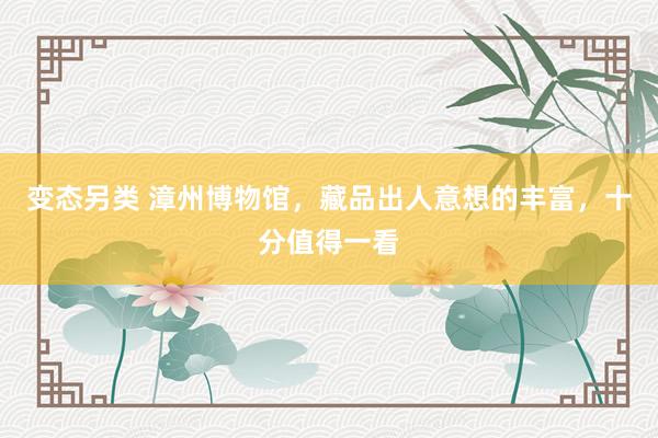 变态另类 漳州博物馆，藏品出人意想的丰富，十分值得一看