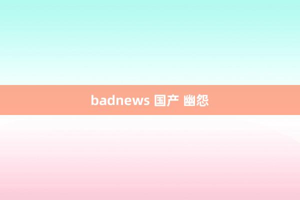 badnews 国产 幽怨