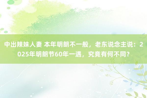 中出辣妹人妻 本年明朗不一般，老东说念主说：2025年明朗节60年一遇，究竟有何不同？