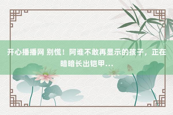 开心播播网 别慌！阿谁不敢再显示的孩子，正在暗暗长出铠甲…