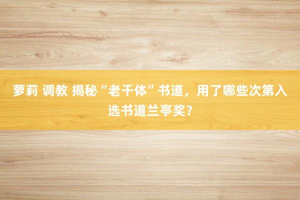 萝莉 调教 揭秘“老干体”书道，用了哪些次第入选书道兰亭奖？