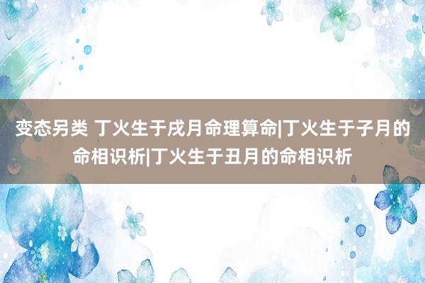 变态另类 丁火生于戌月命理算命|丁火生于子月的命相识析|丁火生于丑月的命相识析
