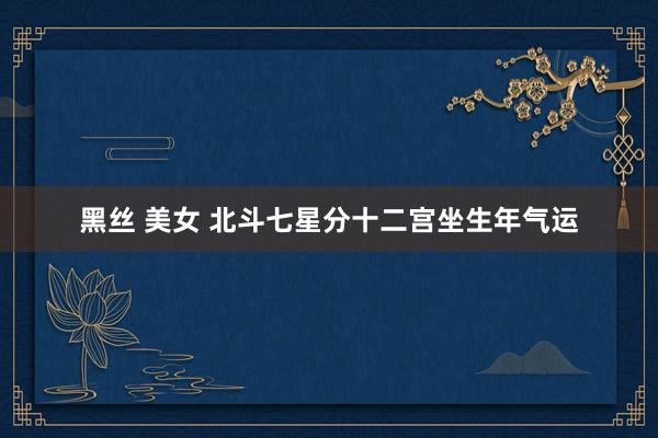 黑丝 美女 北斗七星分十二宫坐生年气运