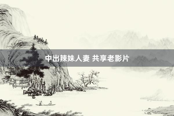 中出辣妹人妻 共享老影片